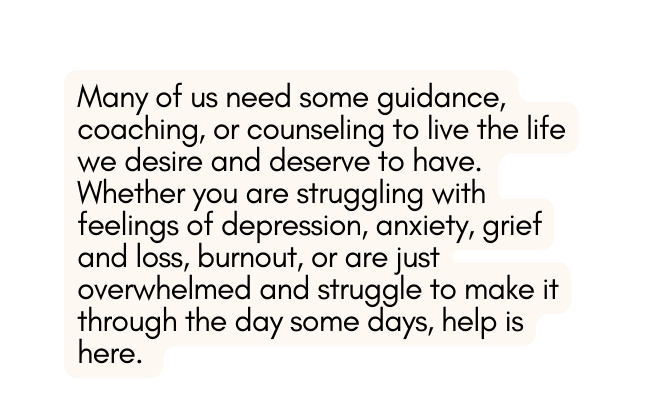 Many of us need some guidance coaching or counseling to live the life we desire and deserve to have Whether you are struggling with feelings of depression anxiety grief and loss burnout or are just overwhelmed and struggle to make it through the day some days help is here