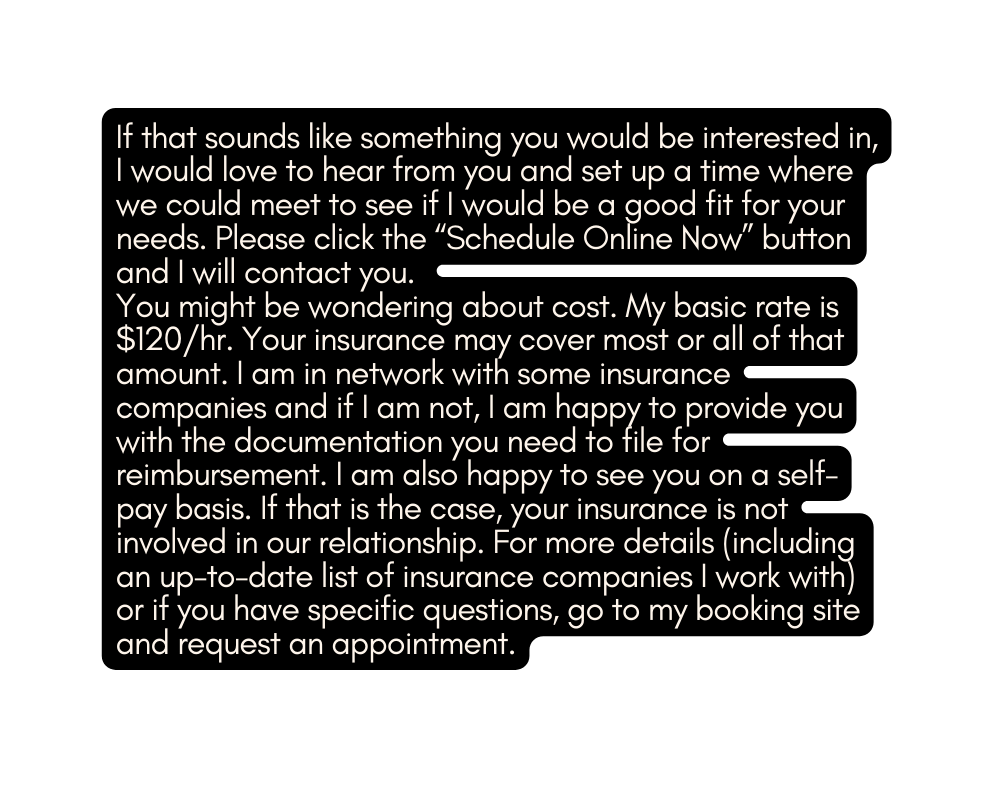 If that sounds like something you would be interested in I would love to hear from you and set up a time where we could meet to see if I would be a good fit for your needs Please click the Schedule Online Now button and I will contact you You might be wondering about cost My basic rate is 120 hr Your insurance may cover most or all of that amount I am in network with some insurance companies and if I am not I am happy to provide you with the documentation you need to file for reimbursement I am also happy to see you on a self pay basis If that is the case your insurance is not involved in our relationship For more details including an up to date list of insurance companies I work with or if you have specific questions go to my booking site and request an appointment